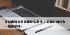 注冊(cè)商貿(mào)公司需要什么條件（ 公司注冊(cè)代辦一般多少錢）