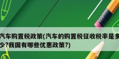 汽車購置稅政策(汽車的購置稅征收稅率是多少?我國有哪些優(yōu)惠政策?)