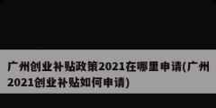 廣州創(chuàng)業(yè)補(bǔ)貼政策2021在哪里申請(廣州2021創(chuàng)業(yè)補(bǔ)貼如何申請)