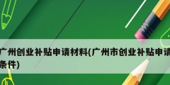 廣州創(chuàng)業(yè)補貼申請材料(廣州市創(chuàng)業(yè)補貼申請條件)