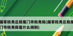 國家稅務總局廈門市稅務局(國家稅務總局廈門市稅務局是什么級別)